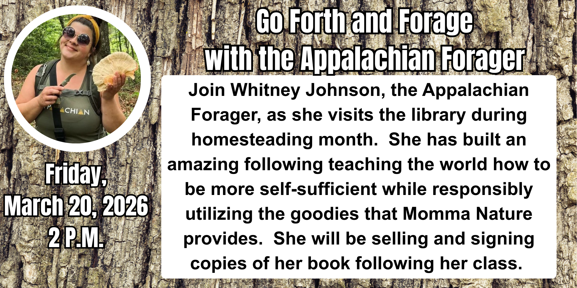 Friday, March 20, 2026 2 p.m.. Join Whitney Johnson, the Appalachian Forager, as she visits the library during homesteading month.  She has built an amazing following teaching the world how to be more self-sufficient while responsibly utilizing the goodies that Momma Nature provides.  She will be selling and signing copies of her book following her class.