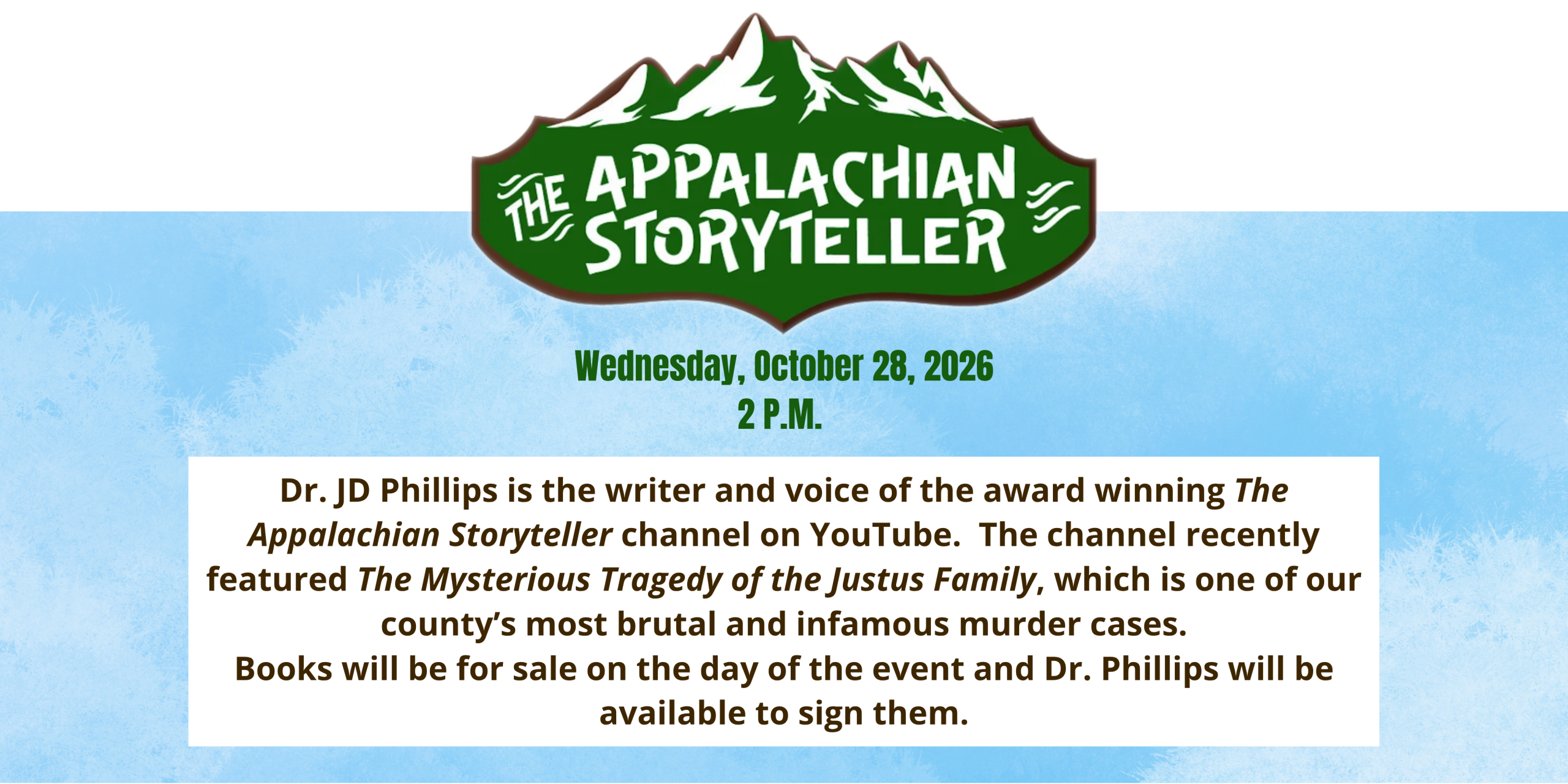The Appalachian Storyteller, Wednesday, October the 28th 2026 at 2PM. Dr. JD Phillips is the writer and voice of the award winning The Appalachian Storyteller channel on YouTube.  The channel recently featured The Mysterious Tragedy of the Justus Family, which is one of our county’s most brutal and infamous murder cases. Books will be for sale on the day of the event and Dr. Phillips will be available to sign them.
